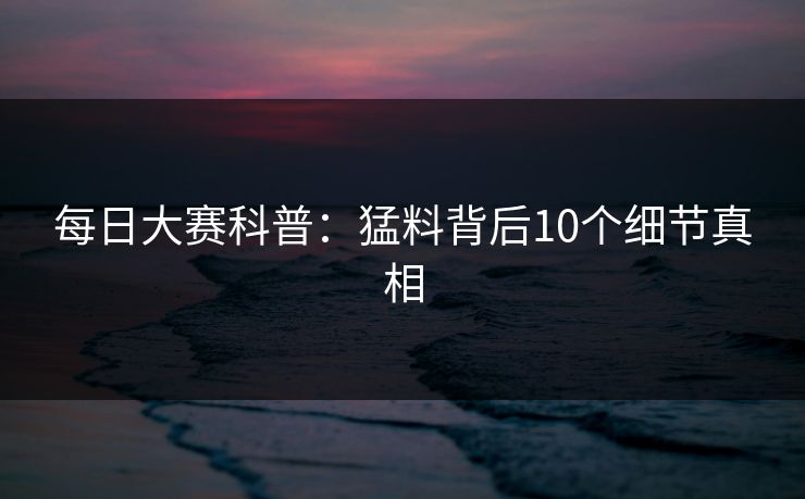 每日大赛科普：猛料背后10个细节真相