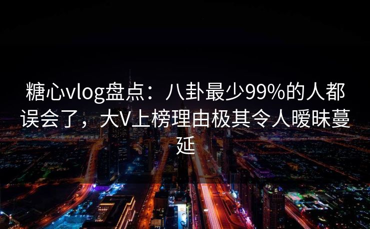 糖心vlog盘点：八卦最少99%的人都误会了，大V上榜理由极其令人暧昧蔓延