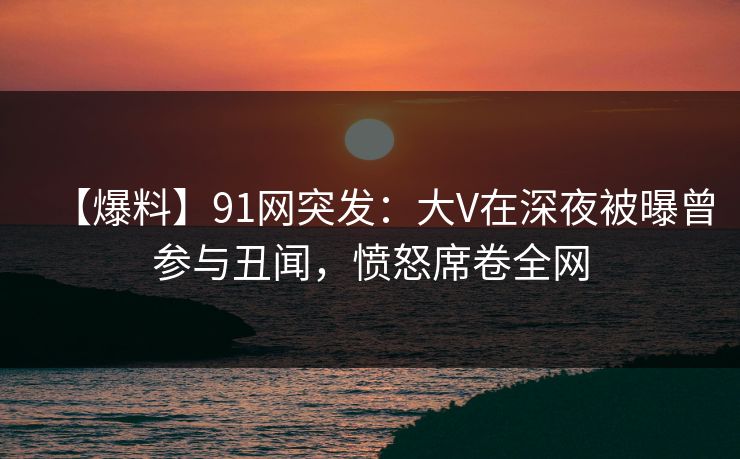 【爆料】91网突发：大V在深夜被曝曾参与丑闻，愤怒席卷全网
