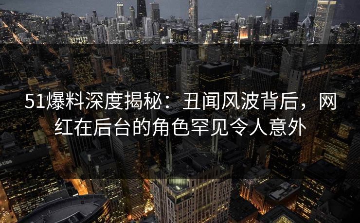 51爆料深度揭秘：丑闻风波背后，网红在后台的角色罕见令人意外