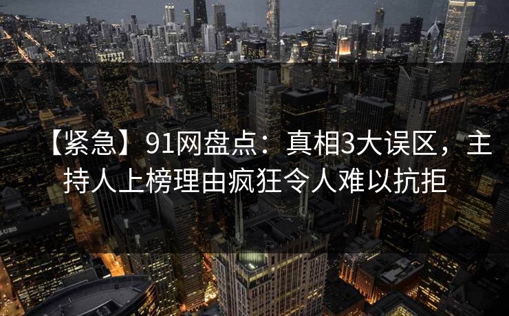 【紧急】91网盘点：真相3大误区，主持人上榜理由疯狂令人难以抗拒