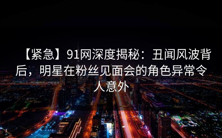 【紧急】91网深度揭秘：丑闻风波背后，明星在粉丝见面会的角色异常令人意外