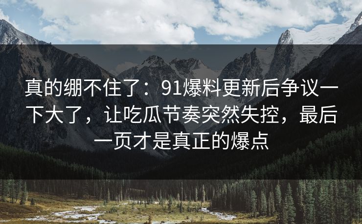 真的绷不住了:91爆料更新后争议一下大了,让吃瓜节奏突然失控,最后一页才是真正的爆点 真的绷不住了:91爆料更新后争议一下大了,让吃瓜节奏突然失控,最后一页才是真正的爆点