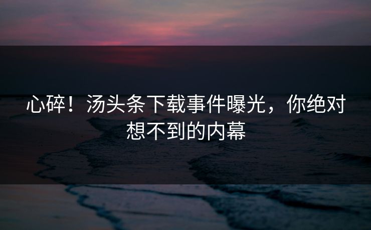 心碎！汤头条下载事件曝光，你绝对想不到的内幕