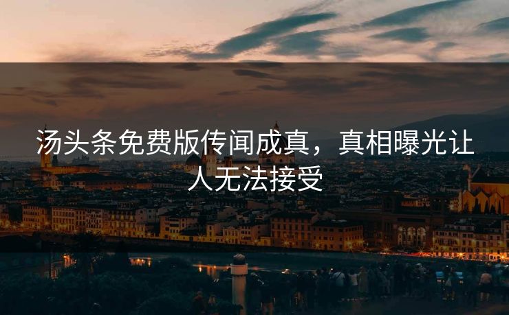 汤头条免费版传闻成真，真相曝光让人无法接受