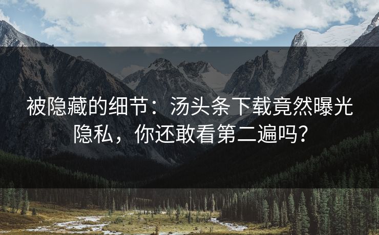 被隐藏的细节：汤头条下载竟然曝光隐私，你还敢看第二遍吗？