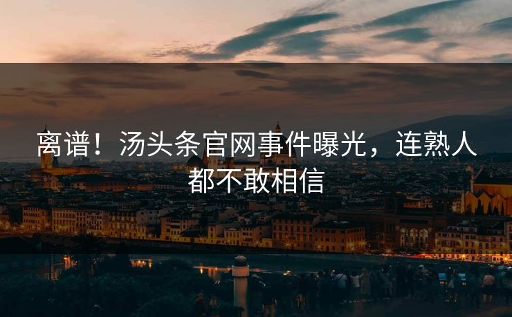 离谱！汤头条官网事件曝光，连熟人都不敢相信