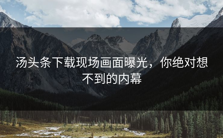 汤头条下载现场画面曝光，你绝对想不到的内幕