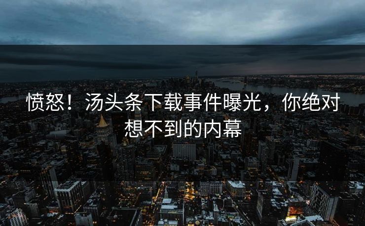 愤怒！汤头条下载事件曝光，你绝对想不到的内幕