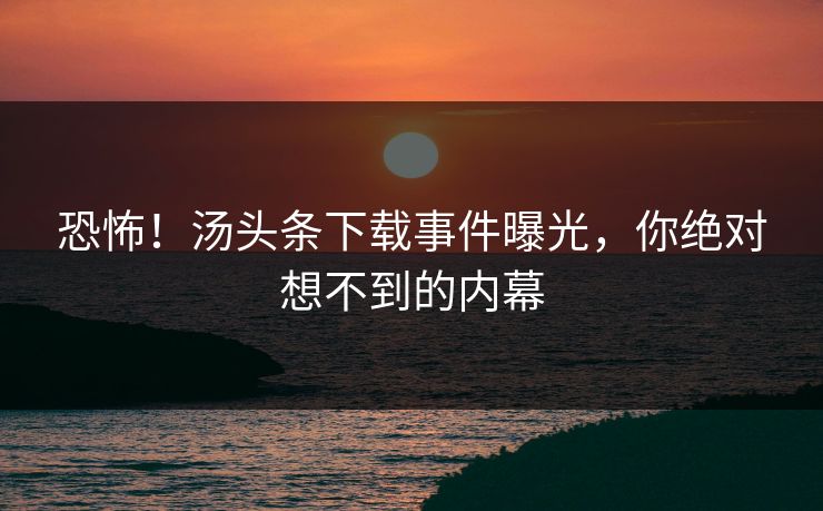 恐怖！汤头条下载事件曝光，你绝对想不到的内幕