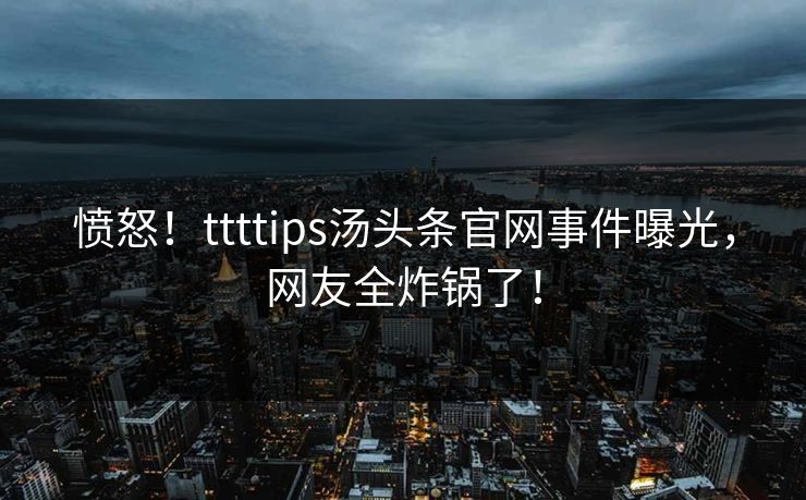 愤怒！ttttips汤头条官网事件曝光，网友全炸锅了！