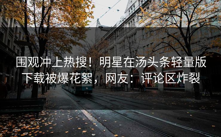 围观冲上热搜！明星在汤头条轻量版下载被爆花絮，网友：评论区炸裂