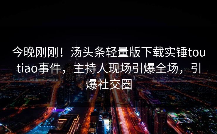今晚刚刚！汤头条轻量版下载实锤toutiao事件，主持人现场引爆全场，引爆社交圈