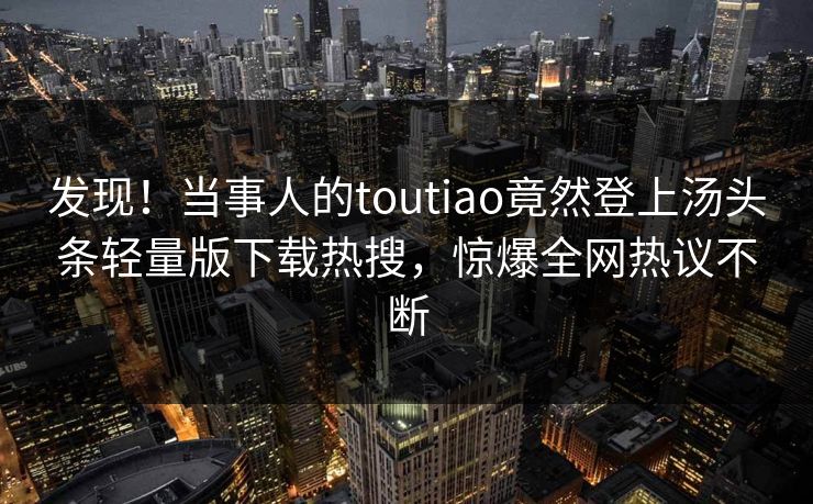 发现！当事人的toutiao竟然登上汤头条轻量版下载热搜，惊爆全网热议不断