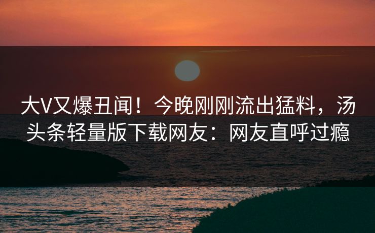 大V又爆丑闻！今晚刚刚流出猛料，汤头条轻量版下载网友：网友直呼过瘾