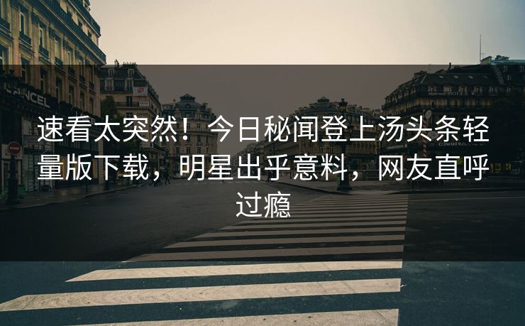 速看太突然！今日秘闻登上汤头条轻量版下载，明星出乎意料，网友直呼过瘾