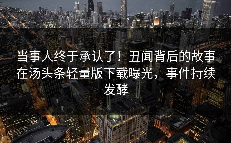 当事人终于承认了！丑闻背后的故事在汤头条轻量版下载曝光，事件持续发酵
