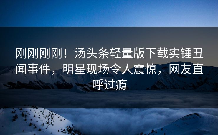 刚刚刚刚！汤头条轻量版下载实锤丑闻事件，明星现场令人震惊，网友直呼过瘾
