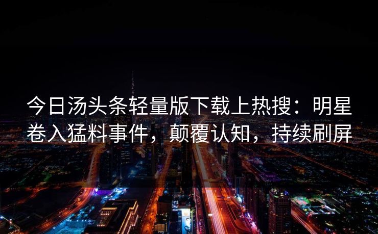 今日汤头条轻量版下载上热搜：明星卷入猛料事件，颠覆认知，持续刷屏