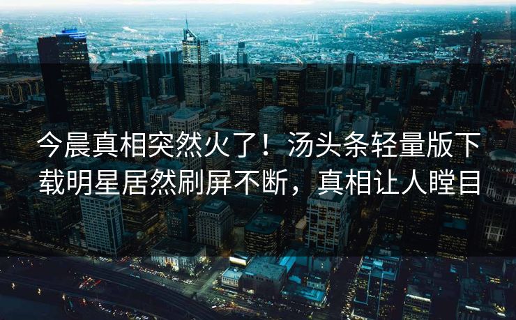 今晨真相突然火了！汤头条轻量版下载明星居然刷屏不断，真相让人瞠目