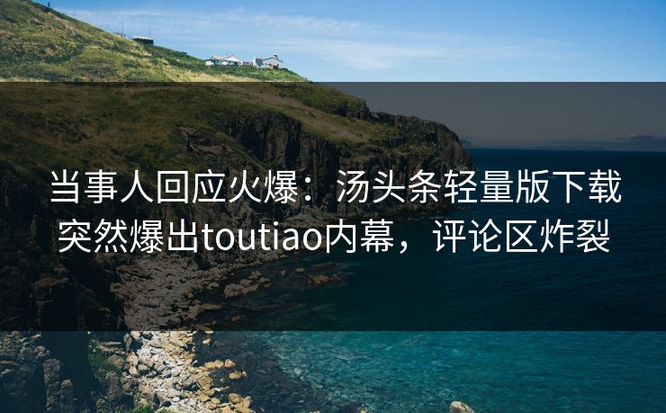 当事人回应火爆：汤头条轻量版下载突然爆出toutiao内幕，评论区炸裂
