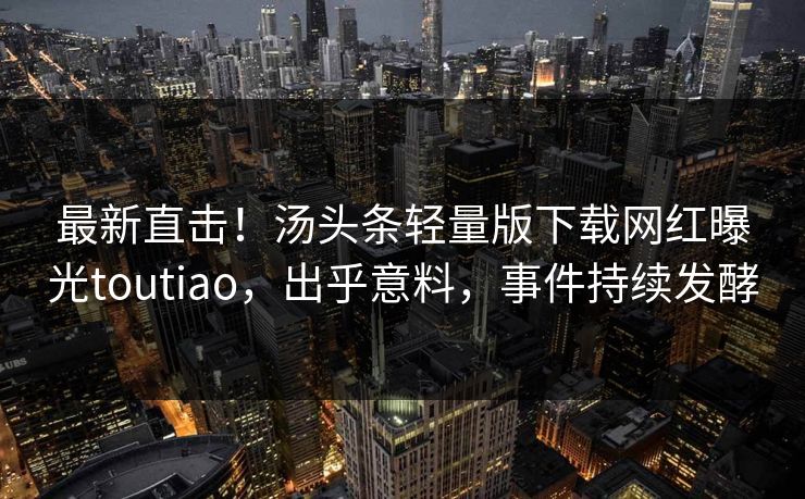 最新直击！汤头条轻量版下载网红曝光toutiao，出乎意料，事件持续发酵