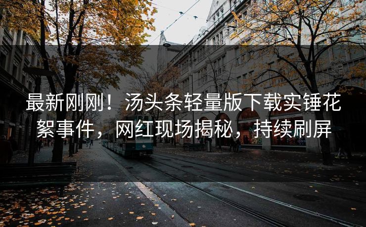 最新刚刚！汤头条轻量版下载实锤花絮事件，网红现场揭秘，持续刷屏