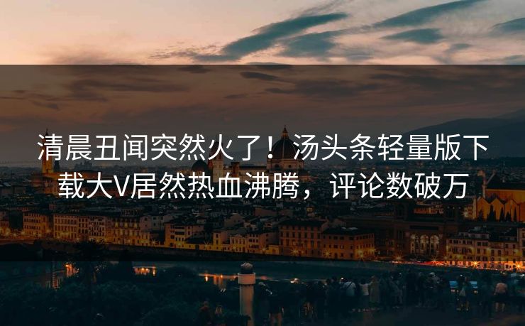 清晨丑闻突然火了！汤头条轻量版下载大V居然热血沸腾，评论数破万
