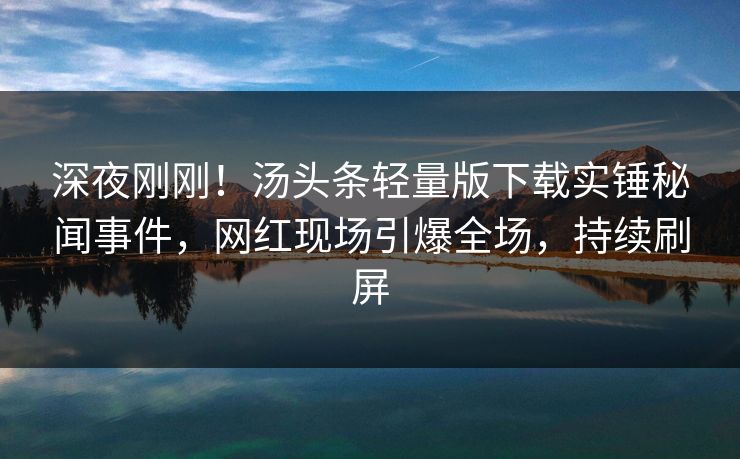 深夜刚刚！汤头条轻量版下载实锤秘闻事件，网红现场引爆全场，持续刷屏