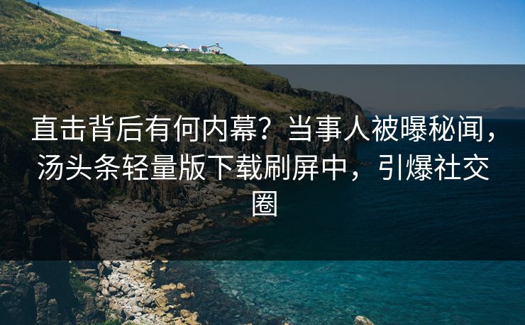 直击背后有何内幕？当事人被曝秘闻，汤头条轻量版下载刷屏中，引爆社交圈