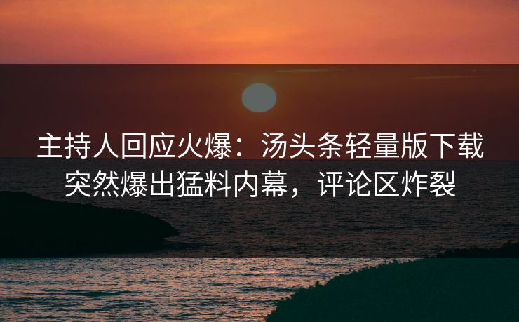 主持人回应火爆：汤头条轻量版下载突然爆出猛料内幕，评论区炸裂