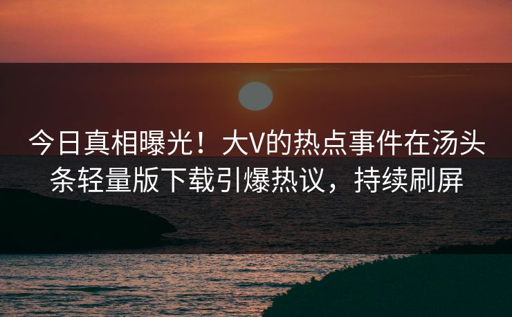 今日真相曝光！大V的热点事件在汤头条轻量版下载引爆热议，持续刷屏