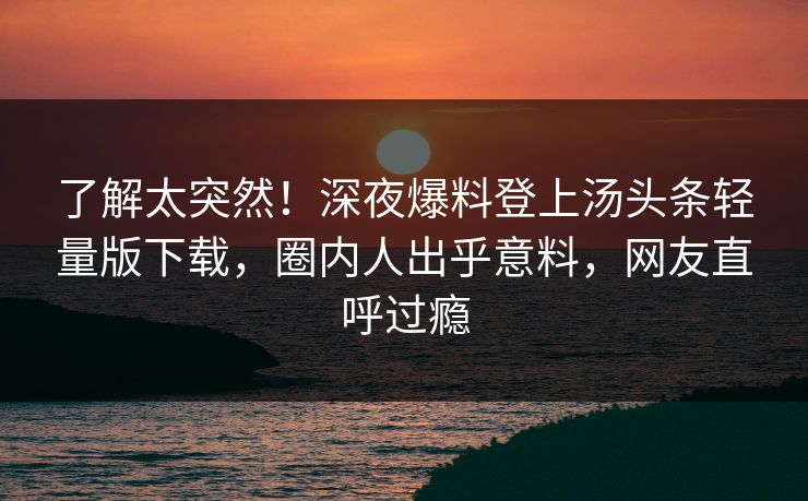 了解太突然！深夜爆料登上汤头条轻量版下载，圈内人出乎意料，网友直呼过瘾