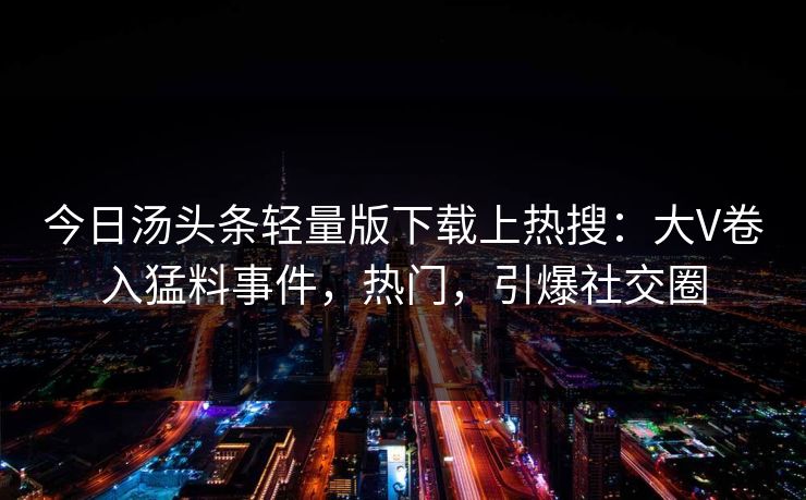 今日汤头条轻量版下载上热搜：大V卷入猛料事件，热门，引爆社交圈