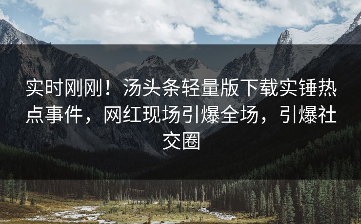 实时刚刚！汤头条轻量版下载实锤热点事件，网红现场引爆全场，引爆社交圈
