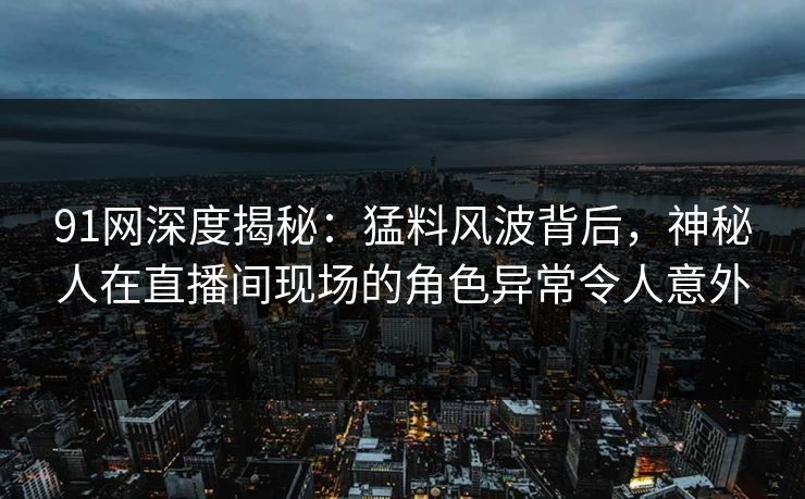 91网深度揭秘：猛料风波背后，神秘人在直播间现场的角色异常令人意外