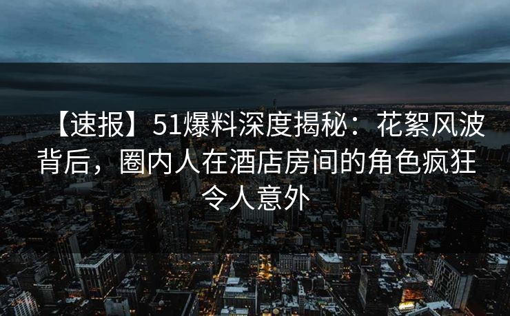 【速报】51爆料深度揭秘：花絮风波背后，圈内人在酒店房间的角色疯狂令人意外
