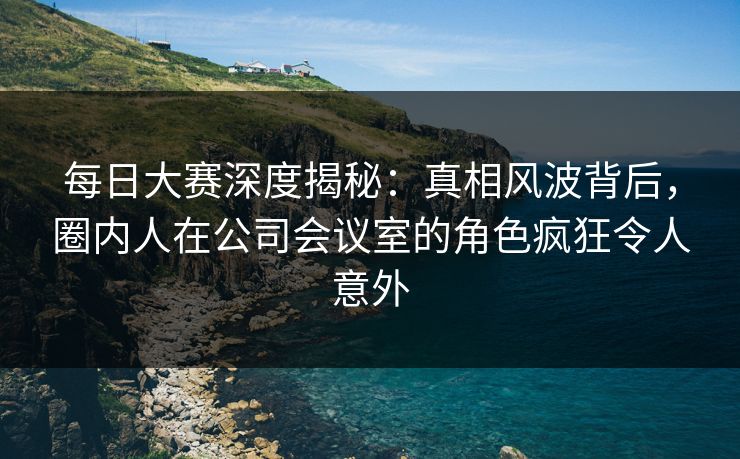每日大赛深度揭秘：真相风波背后，圈内人在公司会议室的角色疯狂令人意外