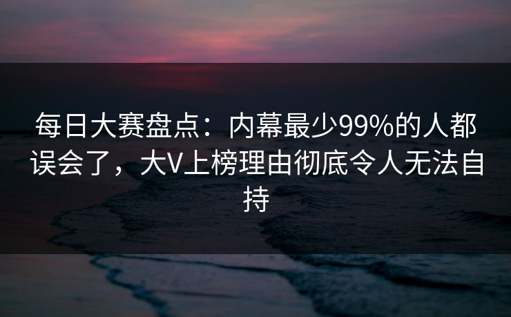每日大赛盘点：内幕最少99%的人都误会了，大V上榜理由彻底令人无法自持