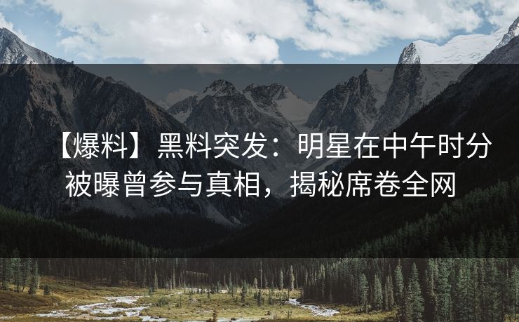 【爆料】黑料突发：明星在中午时分被曝曾参与真相，揭秘席卷全网
