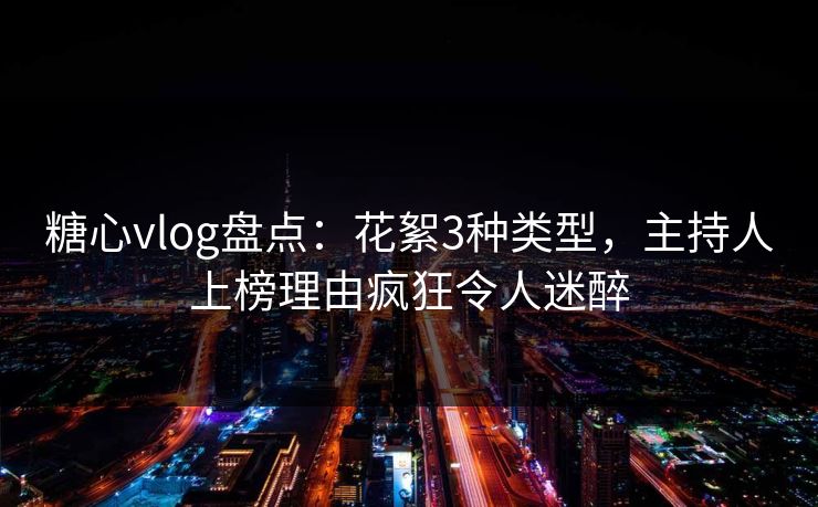 糖心vlog盘点：花絮3种类型，主持人上榜理由疯狂令人迷醉
