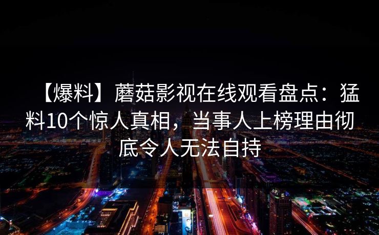 【爆料】蘑菇影视在线观看盘点：猛料10个惊人真相，当事人上榜理由彻底令人无法自持