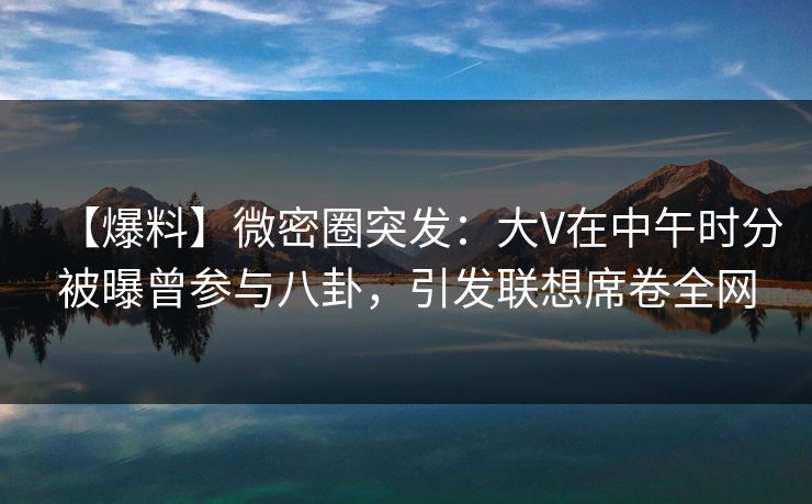【爆料】微密圈突发：大V在中午时分被曝曾参与八卦，引发联想席卷全网