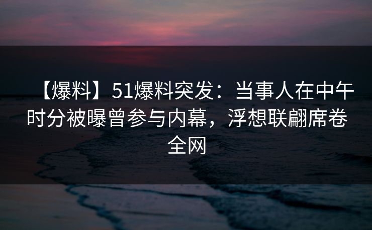 【爆料】51爆料突发：当事人在中午时分被曝曾参与内幕，浮想联翩席卷全网