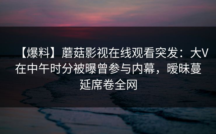 【爆料】蘑菇影视在线观看突发：大V在中午时分被曝曾参与内幕，暧昧蔓延席卷全网