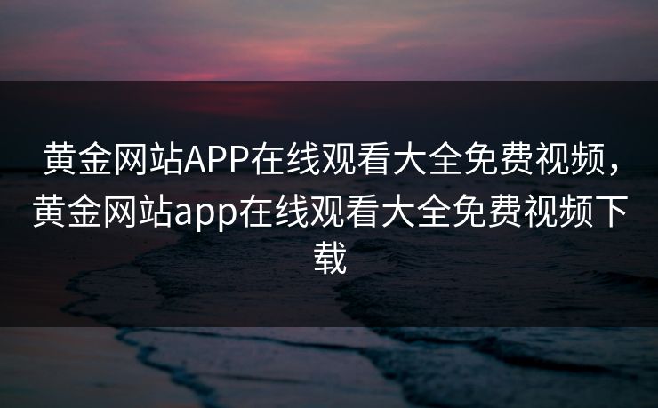 黄金网站APP在线观看大全免费视频,黄金网站app在线观看大全免费视频下载 黄金网站APP在线观看大全免费视频,黄金网站app在线观看大全免费视频下载