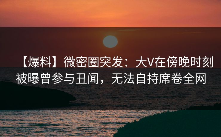【爆料】微密圈突发：大V在傍晚时刻被曝曾参与丑闻，无法自持席卷全网