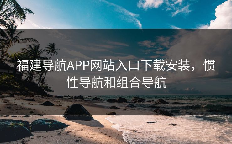 福建导航APP网站入口下载安装，惯性导航和组合导航