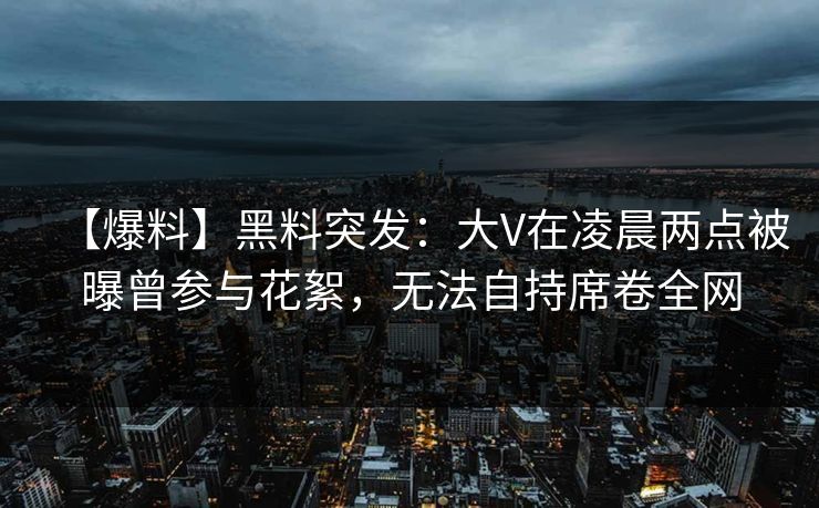【爆料】黑料突发：大V在凌晨两点被曝曾参与花絮，无法自持席卷全网