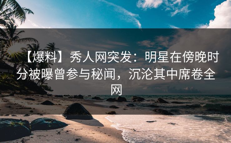 【爆料】秀人网突发：明星在傍晚时分被曝曾参与秘闻，沉沦其中席卷全网